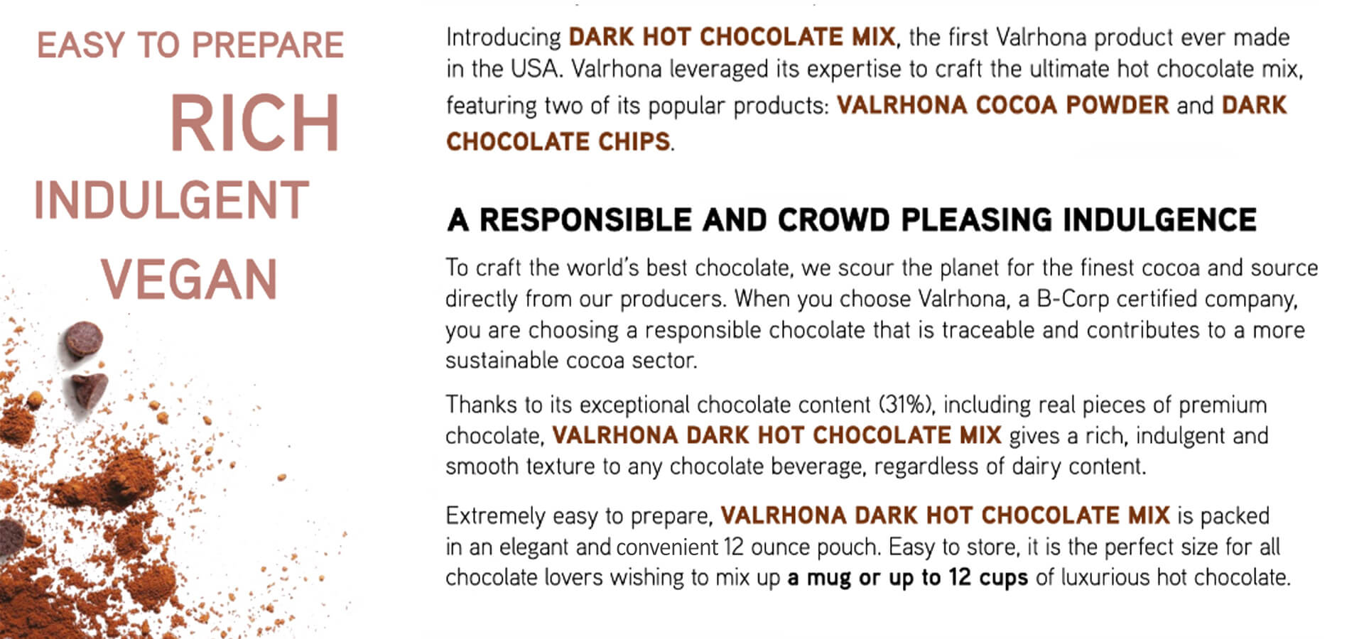 VALRHONA DARK HOT CHOCOLATE MIX, the first Valrhona product ever made in the USA. Valrhona leveraged its expertise to craft the ultimate Vegan hot chocolate mix, featuring two of its popular products: VALRHONA COCOA POWDER and DARK CHOCOLATE CHIPS. Thanks to its exceptional chocolate content (31%), including real pieces of premium chocolate, VALRHONA DARK HOT CHOCOLATE MIX gives a rich, indulgent and smooth texture to any chocolate beverage, regardless of dairy content.