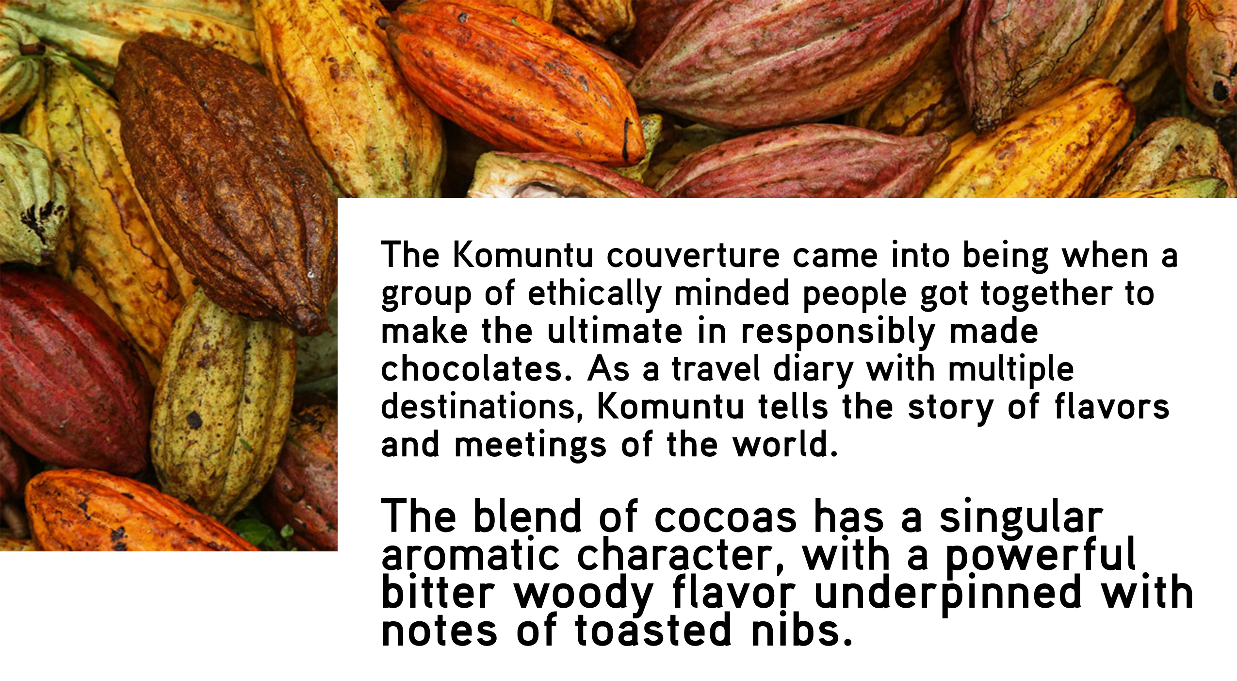 The Komuntu couverture came into being when a group of ethically minded people got together to make the ultimate in responsibly made chocolates. As a travel diary with multiple destinations, Komuntu tells the story of flavors and meetings of the world. The blend of cocoas has a singular aromatic character, with a powerful bitter woody flavor underpinned with notes of toasted nibs. 

